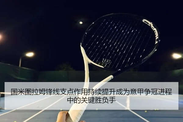 国米图拉姆锋线支点作用持续提升成为意甲争冠进程中的关键胜负手